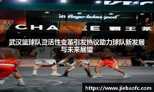 武汉篮球队灵活性变革引发热议助力球队新发展与未来展望