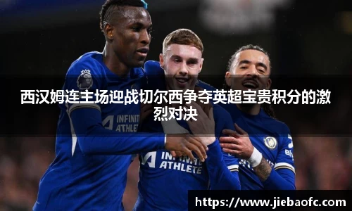 西汉姆连主场迎战切尔西争夺英超宝贵积分的激烈对决