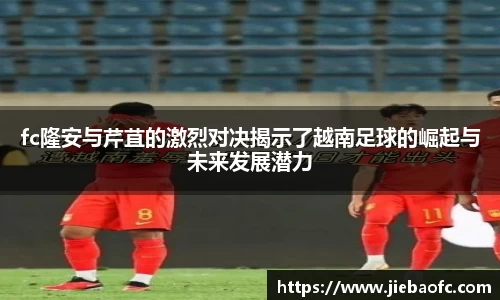fc隆安与芹苴的激烈对决揭示了越南足球的崛起与未来发展潜力
