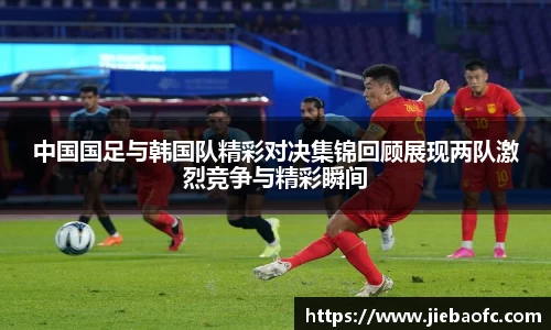 中国国足与韩国队精彩对决集锦回顾展现两队激烈竞争与精彩瞬间